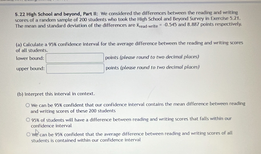 5.22 High School and beyond, Part II: We considered the differences between the reading and writing
scores of a random sample of 200 students who took the High School and Beyond Survey in Exercise 5.21.
The mean and standard deviation of the differences are overline x_read-write=-0.545 and 8,887 points respectively.
(a) Calculate a 95% confidence interval for the average difference between the reading and writing scores
of all students.
lower bound: □ points (please round to two decimal places)
upper bound: □ points (please round to two decimal places)
(b) Interpret this interval in context.
We can be 95% confident that our confidence interval contains the mean difference between reading
and writing scores of these 200 students
95% of students will have a difference between reading and writing scores that falls within our
confidence interval
We can be 95% confident that the average difference between reading and writing scores of all
students is contained within our confidence interval