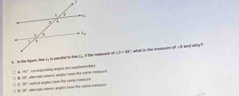 In the figure, line L_1 is parallel to linee measure of ∠ 3=39° ', what is the measure of
∠ 6 and why?
A. 141° comesponding angles are supplementary
B. 39° atermate exterior angles have the same measure
C. 39° vertical angles have the same measure.
D. 39° , alternate interior angles have the same measure