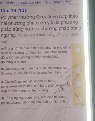 llà lời đúng hoặc sai cho mỗi ý (mệnh đề))
Câu 19 (1đ):
Polymer thường được tổng hợp theo
hai phương pháp chủ yếu là phương
pháp trùng hợp và phương pháp trùng
ngưng. (Nhấp vào ô màu vàng đế chọn đúng /
sai)
a) Trùng hợp là quá trình nhiều phân từ nhỏ giống
nhau hay tương tự nhau tạo thành phân tử lớn
đồng thời giải phóng ra phân từ nhỏ khác
(thường là nước).
b) Các monomer tham gia phán ứng trùng hợp
thường có liên kết đôi hoặc vòng kêm bền.
c) Các chất polyethylene; cao su buna;
polystyrene được điều chế bằng phản ứng trùng
hợp từ các monomer tương ứng.
d) Trùng ngưng ε-aminocaproic acid thu được
polycaproamid dùng đế sản xuất tợ nilón - 6.