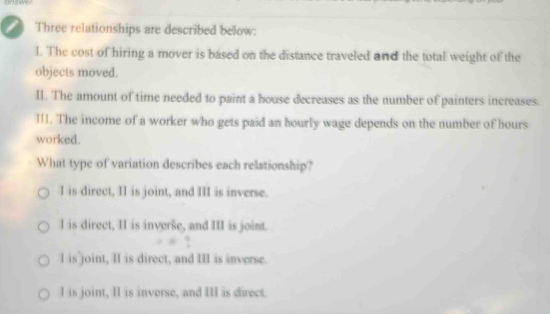 Three relationships are described below:
1. The cost of hiring a mover is based on the distance traveled and the total weight of the
objects moved.
II. The amount of time needed to paint a house decreases as the number of painters increases.
III. The income of a worker who gets paid an hourly wage depends on the number of hours
worked.
What type of variation describes each relationship?
I is direct, II is joint, and III is inverse.
I is direct, II is inverse, and III is joint.
I is joint, II is direct, and III is inverse.
I is joint, II is inverse, and III is direct.