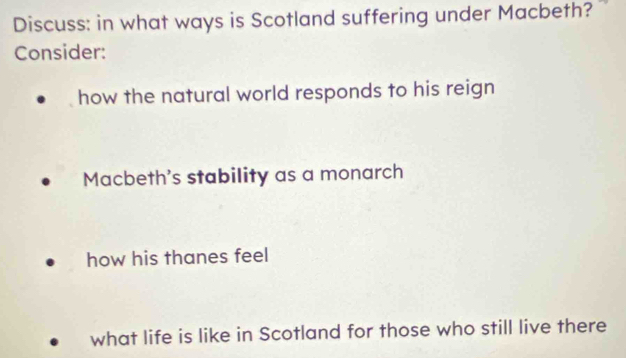 Discuss: in what ways is Scotland suffering under Macbeth?"
Consider:
how the natural world responds to his reign
Macbeth's stability as a monarch
how his thanes feel
what life is like in Scotland for those who still live there