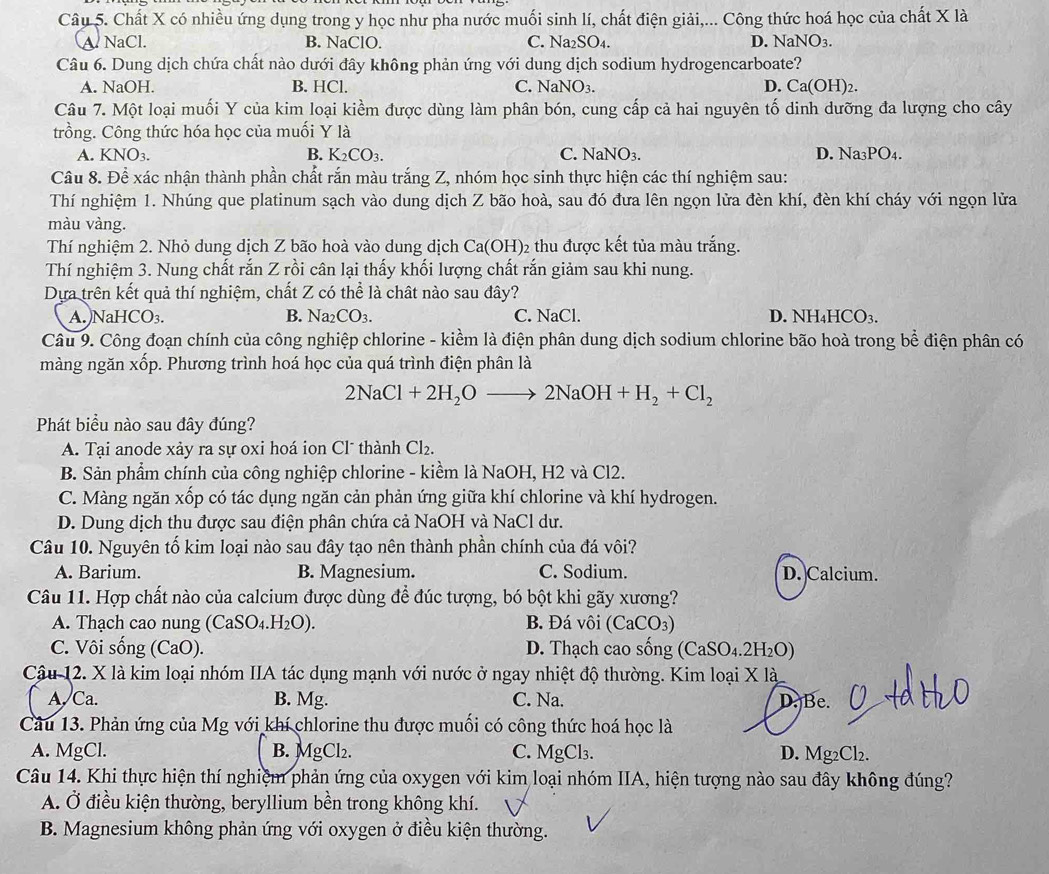 Chất X có nhiều ứng dụng trong y học như pha nước muối sinh lí, chất điện giải,... Công thức hoá học của chất X là
A NaCl. B. NaClO. C. Na₂SO₄. D. NaN sqrt(O_3)
Câu 6. Dung dịch chứa chất nào dưới đây không phản ứng với dung dịch sodium hydrogencarboate?
A. NaOH. B. HCl. C. NaNO_3 D. Ca(OH)₂.
Câu 7. Một loại muối Y của kim loại kiềm được dùng làm phân bón, cung cấp cả hai nguyên tố dinh dưỡng đa lượng cho cây
trồng. Công thức hóa học của muối Y là
A. KNO_3. B. K_2CO_3. C. NaNO_3. D. Na₃PO₄.
Câu 8. Để xác nhận thành phần chất rắn màu trắng Z, nhóm học sinh thực hiện các thí nghiệm sau:
Thí nghiệm 1. Nhúng que platinum sạch vào dung dịch Z bão hoà, sau đó đưa lên ngọn lửa đèn khí, đèn khí cháy với ngọn lửa
màu vàng.
Thí nghiệm 2. Nhỏ dung dịch Z bão hoà vào dung dịch Ca(OH) )2 thu được kết tủa màu trắng.
Thí nghiệm 3. Nung chất rắn Z rồi cân lại thấy khối lượng chất rắn giảm sau khi nung.
Dựa trên kết quả thí nghiệm, chất Z có thể là chất nào sau đây?
A. NaHC O_3. B. Na2 CO_3 C. NaCl. D. NH₄HCO₃.
Câu 9. Công đoạn chính của công nghiệp chlorine - kiềm là điện phân dung dịch sodium chlorine bão hoà trong bể điện phân có
màng ngăn xốp. Phương trình hoá học của quá trình điện phân là
2NaCl+2H_2Oto 2NaOH+H_2+Cl_2
Phát biểu nào sau đây đúng?
A. Tại anode xảy ra sự oxi hoá ion Cl* thành Cl_2.
B. Sản phẩm chính của công nghiệp chlorine - kiểm là NaOH, H2 và Cl2.
C. Màng ngăn xốp có tác dụng ngăn cản phản ứng giữa khí chlorine và khí hydrogen.
D. Dung dịch thu được sau điện phân chứa cả NaOH và NaCl dư.
Câu 10. Nguyên tố kim loại nào sau đây tạo nên thành phần chính của đá vôi?
A. Barium. B. Magnesium. C. Sodium. D.Calcium.
Câu 11. Hợp chất nào của calcium được dùng để đúc tượng, bó bột khi gãy xương?
A. Thạch cao nung (CaSO_4.H_2O). B. Đá vôi (CaCO_3)
C. Vôi sống (CaO) D. Thạch cao sống (CaSO₄.2H₂0 0
Câu 12. X là kim loại nhóm IIA tác dụng mạnh với nước ở ngay nhiệt độ thường. Kim loại X là
A. Ca. B. Mg. C. Na. D. Be.
Câu 13. Phản ứng của Mg với khí chlorine thu được muối có công thức hoá học là
A. MgCl. B. MgCl₂. C. MgCl₃. D. Mg₂Cl₂.
Câu 14. Khi thực hiện thí nghiệm phản ứng của oxygen với kim loại nhóm IIA, hiện tượng nào sau đây không đúng?
A. Ở điều kiện thường, beryllium bền trong không khí.
B. Magnesium không phản ứng với oxygen ở điều kiện thường.