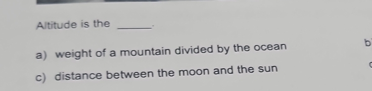 Altitude is the_ 
a) weight of a mountain divided by the ocean 
b 
c) distance between the moon and the sun