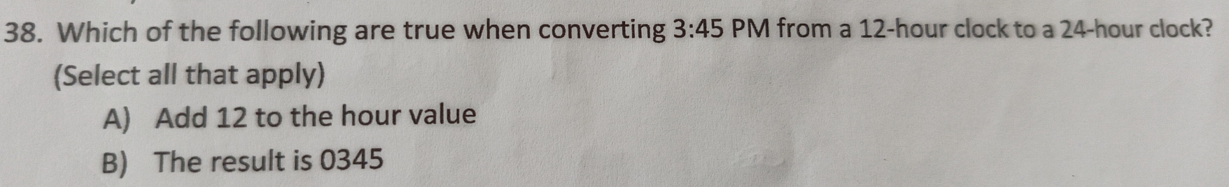 Which of the following are true when converting 3:45 PM from a 12-hour clock to a 24-hour clock?
(Select all that apply)
A) Add 12 to the hour value
B) The result is 0345