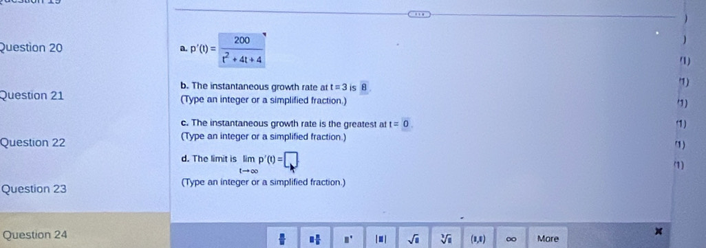 p'(t)= 200/t^2+4t+4 
) 
(1) 
b. The instantaneous growth rate at t=3 is overline 8. 
'7) 
Question 21 (Type an integer or a simplified fraction.) 
3) 
c. The instantaneous growth rate is the greatest at t=0. 1) 
Question 22 
(Type an integer or a simplified fraction.) 
d. The limit is limlimits _tto ∈fty p'(t)=□
(1) 
Question 23 (Type an integer or a simplified fraction.) 
Question 24 More
 □ /□   □  n/b  □° |□ | sqrt(□ ) sqrt[3](8) (1,8) ∞