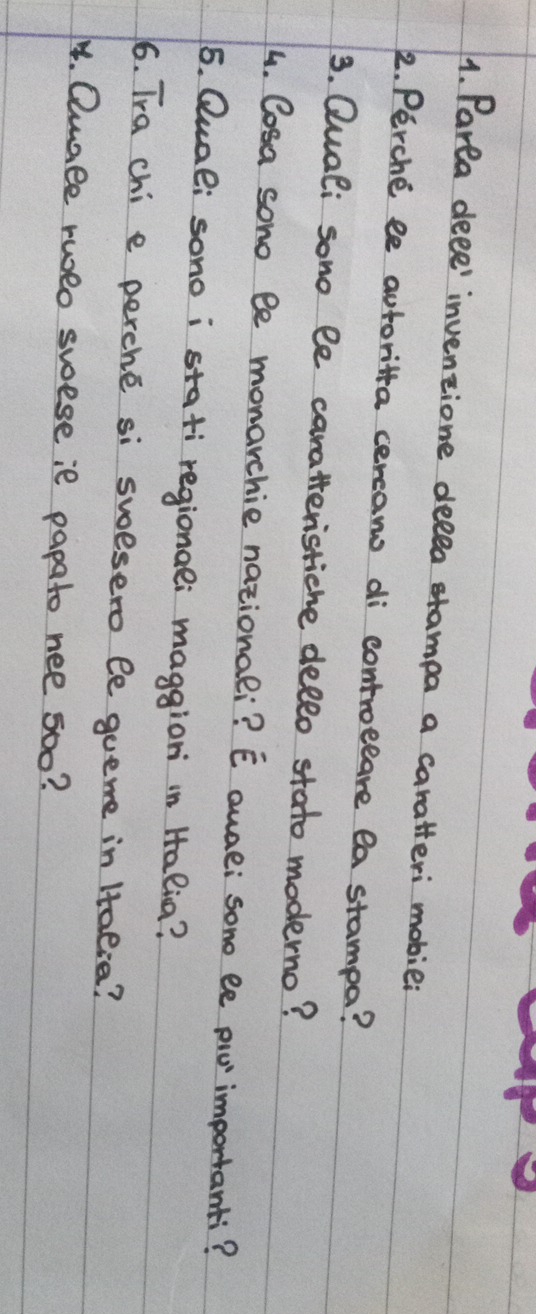 Parta deee' inventione delea etampa a caratteri mobie: 
2. Perche ee autoritta cereans di controeeare ea stampa? 
3. Quali sono le caratteristiche dello stato moderno? 
4. Cosa sono le monarchie nationali? E quae;sone ee pio importanti? 
5. Qual; sono i stati regionae; maggion in Halia? 
6. Tra chi e perche si swesero le queme in Htalia? 
4. Qunle rweo swese ie papato nee 500?