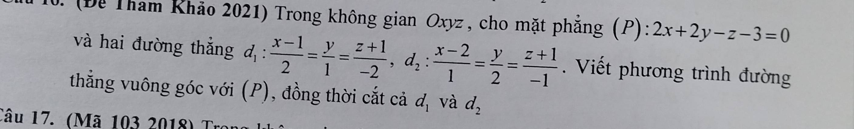 (Để Tham Khảo 2021) Trong không gian Oxyz , cho mặt phẳng (P): 2x+2y-z-3=0
và hai đường thắng d_1: (x-1)/2 = y/1 = (z+1)/-2 , d_2: (x-2)/1 = y/2 = (z+1)/-1 . Viết phương trình đường 
thắng vuông góc với (P), đồng thời cắt cả d_1 và d_2
Câu 17. (Mã 103 2018) Tr