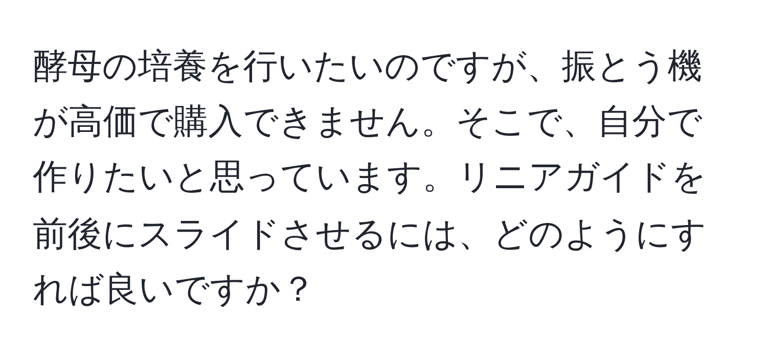 酵母の培養を行いたいのですが、振とう機が高価で購入できません。そこで、自分で作りたいと思っています。リニアガイドを前後にスライドさせるには、どのようにすれば良いですか？