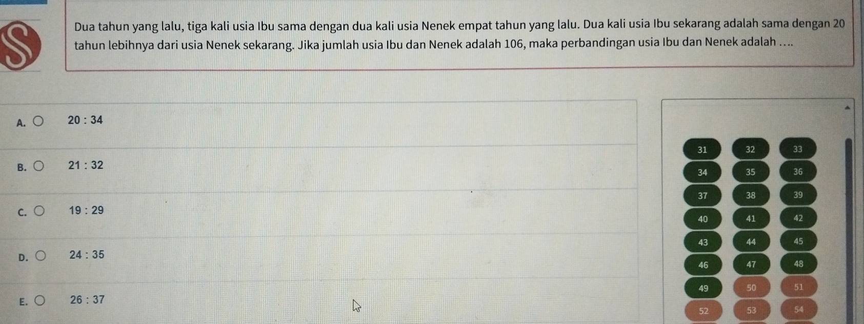 Dua tahun yang lalu, tiga kali usia Ibu sama dengan dua kali usia Nenek empat tahun yang lalu. Dua kali usia Ibu sekarang adalah sama dengan 20
tahun lebihnya dari usia Nenek sekarang. Jika jumlah usia Ibu dan Nenek adalah 106, maka perbandingan usia Ibu dan Nenek adalah …...
A. 20:34
31 32 33
B. 21:32
34 35 36
37 38 39
C. 19:29
40 41 42
43 44 45
D. 24:35
46 47 48
49 50 51
E. 26:37
52 53 54