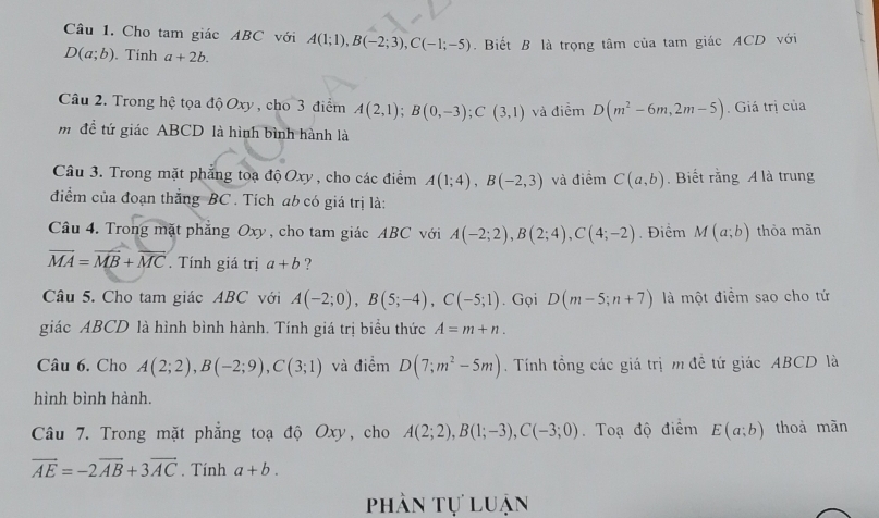 Cho tam giác ABC với A(1;1),B(-2;3),C(-1;-5). Biết B là trọng tâm của tam giác ACD với
D(a;b). Tính a+2b.
Câu 2. Trong hệ tọa độ Oxy , cho 3 điểm A(2,1);B(0,-3);C(3,1) và điểm D(m^2-6m,2m-5). Giá trị của
m đề tứ giác ABCD là hình bình hành là
Câu 3. Trong mặt phẳng toạ độ Oxy , cho các điểm A(1;4),B(-2,3) và điểm C(a,b). Biết rằng A là trung
điểm của đoạn thắng BC . Tích ab có giá trị là:
Câu 4. Trong mặt phẳng Oxy , cho tam giác ABC với A(-2;2),B(2;4),C(4;-2) Điểm M(a;b) thòa mãn
vector MA=vector MB+vector MC. Tính giá trị a+b ?
Câu 5. Cho tam giác ABC với A(-2;0),B(5;-4),C(-5;1). Gọi D(m-5;n+7) là một điểm sao cho tứ
giác ABCD là hình bình hành. Tính giá trị biểu thức A=m+n.
Câu 6. Cho A(2;2),B(-2;9),C(3;1) và điểm D(7;m^2-5m).  Tính tổng các giá trị m đề tứ giác ABCD là
hình bình hành.
Câu 7. Trong mặt phẳng toạ độ Oxy, cho A(2;2),B(1;-3),C(-3;0). Toạ độ điểm E(a;b) thoà mãn
vector AE=-2vector AB+3vector AC. Tính a+b.
phần tự luận