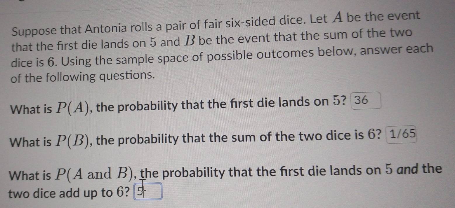 Suppose that Antonia rolls a pair of fair six-sided dice. Let A be the event 
that the first die lands on 5 and B be the event that the sum of the two 
dice is 6. Using the sample space of possible outcomes below, answer each 
of the following questions. 
What is P(A) , the probability that the first die lands on 5? 36
What is P(B) , the probability that the sum of the two dice is 6? 1/65
What is P(A and B), the probability that the first die lands on 5 and the 
two dice add up to 6? 5+