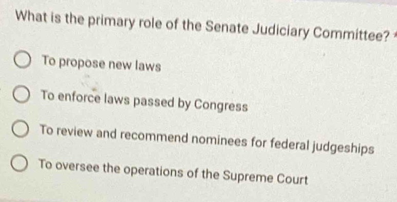 What is the primary role of the Senate Judiciary Committee?
To propose new laws
To enforce laws passed by Congress
To review and recommend nominees for federal judgeships
To oversee the operations of the Supreme Court