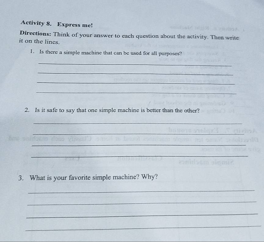 Activity 8. Express me! 
Directions: Think of your answer to each question about the activity. Then write 
it on the lines. 
1. Is there a simple machine that can be used for all purposes? 
_ 
_ 
_ 
_ 
2. Is it safe to say that one simple machine is better than the other? 
_ 
_ 
_ 
_ 
3. What is your favorite simple machine? Why? 
_ 
_ 
_ 
_