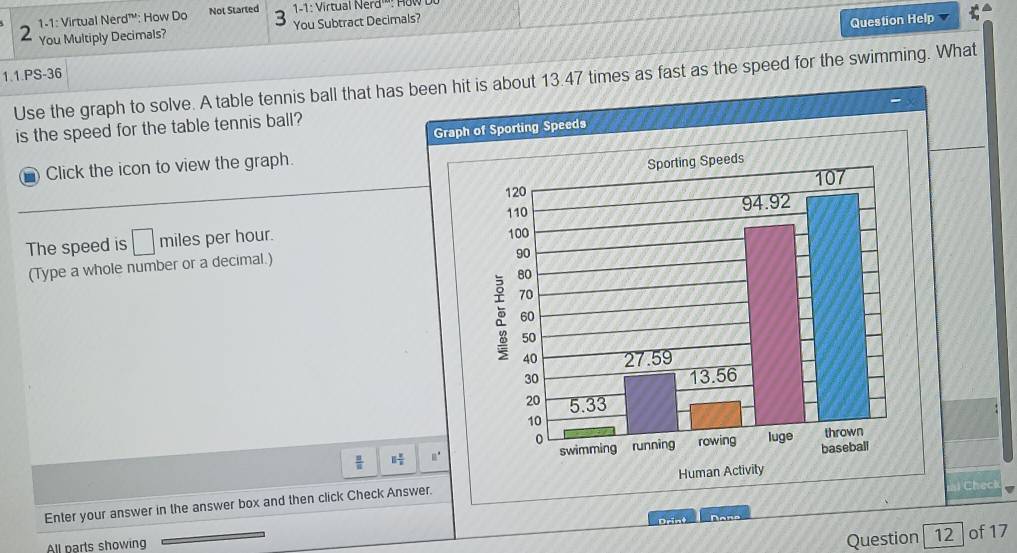 1-1: Virtual Nerd™': How Do Not Started  1-1: Virtual Nerd'': How
2 You Multiply Decimals? You Subtract Decimals?
Question Help
1.1.PS-36
Use the graph to solve. A table tennis ball that has b is about 13.47 times as fast as the speed for the swimming. What
is the speed for the table tennis ball?
- Click the icon to view the graph.
The speed is □ miles per hour.
(Type a whole number or a decimal.)
 □ /□   □  □ /□  
Chec
Enter your answer in the answer box and then click Check Answ
Question 12 of 17
All parts showing Drint Done