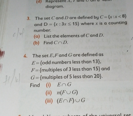 diagram. 
3. The set C and D are defined by C= x:x<8
and D= x:3x≤ 15 where x is a counting 
number. 
(a) List the elements of C and D. 
(b) Find C∩ D. 
4. The set E, F and G are defined as
E= odd numbers less than 13,
F= multiples of 3 less than 15 and
G= multiples of 5 less than 20 . 
Find (i) E∩ G
(ii) n(F∪ G)
(iii) (E∩ F)∪ G