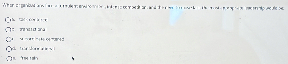 When organizations face a turbulent environment, intense competition, and the need to move fast, the most appropriate leadership would be:
a. task-centered
b. transactional
c. subordinate centered
d. transformational
e. free rein