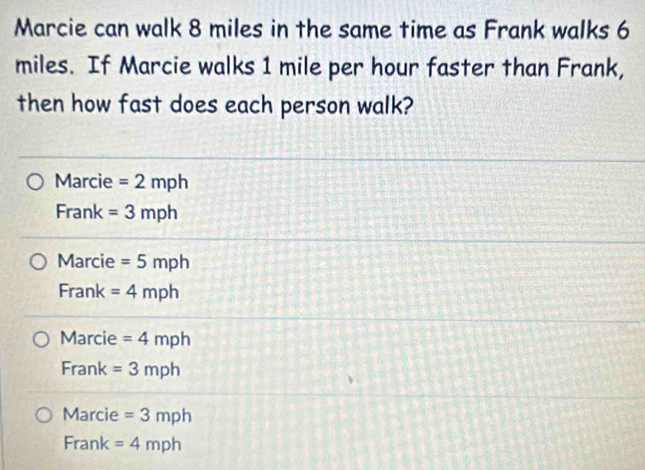 Marcie can walk 8 miles in the same time as Frank walks 6
miles. If Marcie walks 1 mile per hour faster than Frank,
then how fast does each person walk?
Marcie =2mph
Frank =3mph
Marcie =5mph
Frank =4mph
Marcie =4mph
Frank =3mph
Marcie =3mph
Frank =4mph