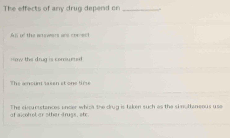 The effects of any drug depend on_
,.
All of the answers are correct
How the drug is consumed
The amount taken at one time
The circumstances under which the drug is taken such as the simultaneous use
of alcohol or other drugs, etc.