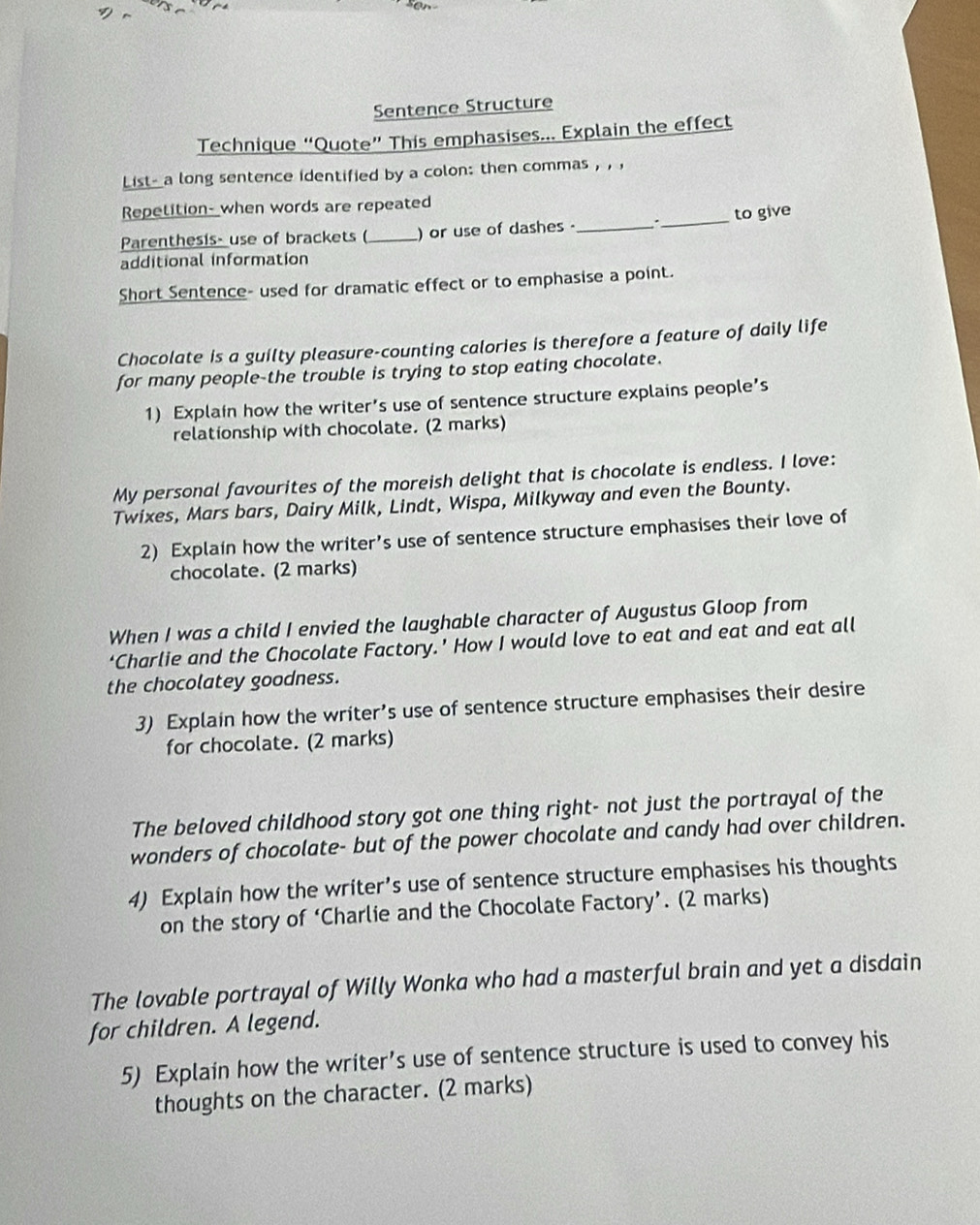 Sentence Structure 
Technique “Quote” This emphasises... Explain the effect 
List- a long sentence identified by a colon: then commas , , 
Repetition- when words are repeated 
_to give 
Parenthesis- use of brackets (_ ) or use of dashes _ 
additional information 
Short Sentence- used for dramatic effect or to emphasise a point. 
Chocolate is a guilty pleasure-counting calories is therefore a feature of daily life 
for many people-the trouble is trying to stop eating chocolate. 
1) Explain how the writer's use of sentence structure explains people’s 
relationship with chocolate. (2 marks) 
My personal favourites of the moreish delight that is chocolate is endless. I love: 
Twixes, Mars bars, Dairy Milk, Lindt, Wispa, Milkyway and even the Bounty. 
2) Explain how the writer’s use of sentence structure emphasises their love of 
chocolate. (2 marks) 
When I was a child I envied the laughable character of Augustus Gloop from 
‘Charlie and the Chocolate Factory.’ How I would love to eat and eat and eat all 
the chocolatey goodness. 
3) Explain how the writer’s use of sentence structure emphasises their desire 
for chocolate. (2 marks) 
The beloved childhood story got one thing right- not just the portrayal of the 
wonders of chocolate- but of the power chocolate and candy had over children. 
4) Explain how the writer’s use of sentence structure emphasises his thoughts 
on the story of ‘Charlie and the Chocolate Factory’. (2 marks) 
The lovable portrayal of Willy Wonka who had a masterful brain and yet a disdain 
for children. A legend. 
5) Explain how the writer’s use of sentence structure is used to convey his 
thoughts on the character. (2 marks)