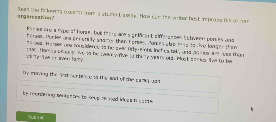 Read the following excerpt from a student essay. How can the writer best improve his or her
organization?
Ponies are a type of horse, but there are significant differences between ponies and
horses. Ponies are generally shorter than horses. Ponies also tend to live longer than
horses. Horses are considered to be over fifty-eight inches tall, and ponies are less than
that. Horses usually live to be twenty-five to thirty years old. Most ponies live to be
thirty-five or even forty.
by moving the first sentence to the end of the paragraph
by reordering sentences to keep related ideas together
Submit