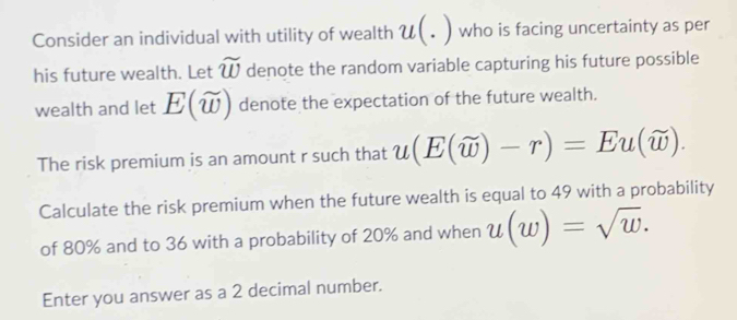 Consider an individual with utility of wealth U(. ) who is facing uncertainty as per 
his future wealth. Let widehat w denote the random variable capturing his future possible 
wealth and let E(widehat w) denote the expectation of the future wealth. 
The risk premium is an amount r such that u(E(widehat w)-r)=Eu(widehat w). 
Calculate the risk premium when the future wealth is equal to 49 with a probability 
of 80% and to 36 with a probability of 20% and when u(w)=sqrt(w). 
Enter you answer as a 2 decimal number.