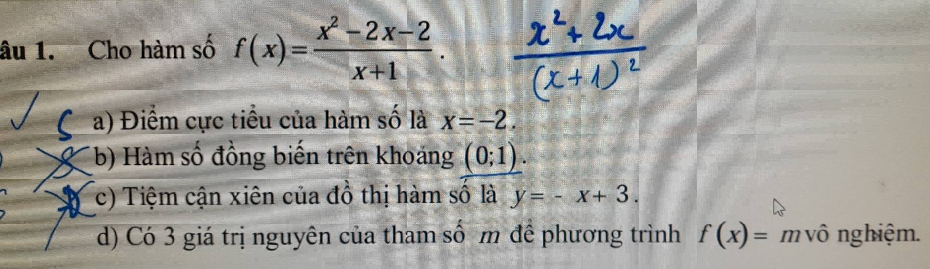 âu 1. Cho hàm số f(x)= (x^2-2x-2)/x+1 .
a) Điểm cực tiểu của hàm số là x=-2.
b) Hàm số đồng biến trên khoảng (0;1).
c) Tiệm cận xiên của đồ thị hàm số là y=-x+3.
d) Có 3 giá trị nguyên của tham số m để phương trình f(x)= m vô nghiệm.