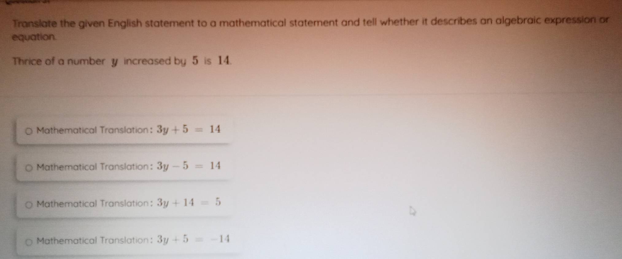 Translate the given English statement to a mathematical statement and tell whether it describes an algebraic expression or
equation.
Thrice of a number y increased by 5 is 14.
Mathematical Translation: 3y+5=14
Mathematical Translation: 3y-5=14
Mathematical Translation； 3y+14=5
Mathematical Translation: 3y+5=-14