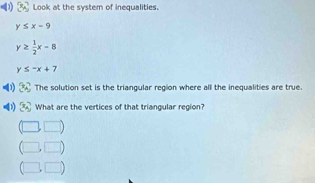 Look at the system of inequalities.
y≤ x-9
y≥  1/2 x-8
y≤ -x+7
The solution set is the triangular region where all the inequalities are true.
What are the vertices of that triangular region?
□ ) 
,□ )