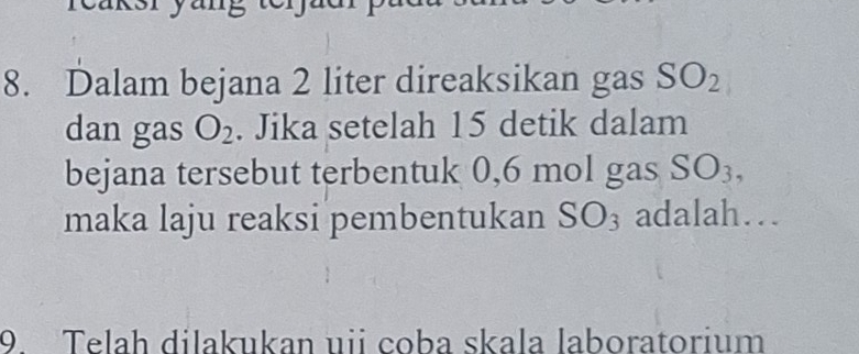 Dalam bejana 2 liter direaksikan gas SO_2
dan gas O_2. Jika setelah 15 detik dalam 
bejana tersebut terbentuk 0,6 mol gas SO_3, 
maka laju reaksi pembentukan SO_3 adalah… 
9. Telah dilakukan uii coba skala laboratorium