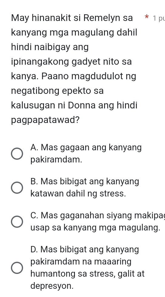 May hinanakit si Remelyn sa * 1 pu
kanyang mga magulang dahil
hindi naibigay ang
ipinangakong gadyet nito sa
kanya. Paano magdudulot ng
negatibong epekto sa
kalusugan ni Donna ang hindi
pagpapatawad?
A. Mas gagaan ang kanyang
pakiramdam.
B. Mas bibigat ang kanyang
katawan dahil ng stress.
C. Mas gaganahan siyang makipa
usap sa kanyang mga magulang.
D. Mas bibigat ang kanyang
pakiramdam na maaaring
humantong sa stress, galit at
depresyon.