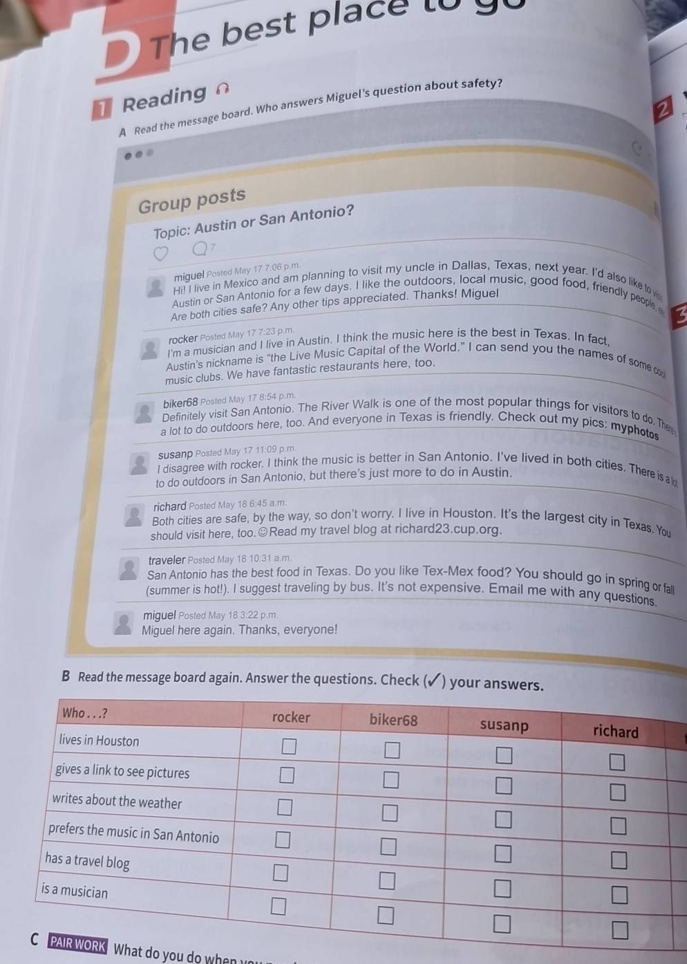 The best place to y 
Reading 
A Read the message board. Who answers Miguel’s question about safety? 
6 
Group posts 
Topic: Austin or San Antonio? 
miguel Posted May 17 7:06 p.m. 
Hi! I live in Mexico and am planning to visit my uncle in Dallas, Texas, next year. I'd also like to w 
Austin or San Antonio for a few days. I like the outdoors, local music, good food, friendly people, 
Are both cities safe? Any other tips appreciated. Thanks! Miguel 
a 
rocker Posted May 17 7:23 p.m. 
I'm a musician and I live in Austin. I think the music here is the best in Texas. In fact 
Austin’s nickname is “the Live Music Capital of the World.” I can send you the names of some con 
music clubs. We have fantastic restaurants here, too. 
biker68 Posted May 17 8:54 p.m. 
a Definitely visit San Antonio. The River Walk is one of the most popular things for visitors to do. Ther 
a lot to do outdoors here, too. And everyone in Texas is friendly. Check out my pics: myphots 
susanp Posted May 17 11:09 p.m 
I disagree with rocker. I think the music is better in San Antonio. I've lived in both cities. There isald 
to do outdoors in San Antonio, but there's just more to do in Austin. 
richard Posted May 18 6:45 a.m 
Both cities are safe, by the way, so don't worry. I live in Houston. It's the largest city in Texas. You 
should visit here, too.☺Read my travel blog at richard23.cup.org. 
traveler Posted May 18 10:31 a.m. 
San Antonio has the best food in Texas. Do you like Tex-Mex food? You should go in spring or fal 
(summer is hot!). I suggest traveling by bus. It's not expensive. Email me with any questions. 
miguel Posted May 18 3:22 p.m. 
Miguel here again. Thanks, everyone! 
B Read the message board again. Answer the questions. Check ( ) your answers. 
What do you do when