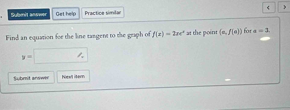 < 

Submit answer Get help Practice similar 
Find an equation for the line tangent to the graph of  f(x)=2xe^x at the point (a,f(a)) for a=3.
y=□
Submit answer Next item