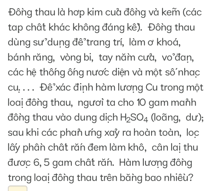 Đông thau là hợp kim cuả đông và kem (các 
tap chất khác không đáng kê). Đông thau 
dùng sư'dung đê'trang trí, làm ơ khoá, 
bánh răng, vòng bi, tay năm cưa, vo’đaṇ, 
các hệ thông ông nược diện và một số nhạc 
cu:. . . Đê'xác đinh hàm lương Cu trong một 
loaị đông thau, ngươì ta cho 10 gam mañh 
đông thau vào dung dịch H_2SO_4 (loãng, dư); 
sau khi các phan ưńg xay ra hoàn toàn, loc 
lây phân chất răn đem làm khô, cân laị thu 
đươc 6, 5 gam chất răn. Hàm lương đông 
trong loaị đông thau trên băng bao nhiêù?