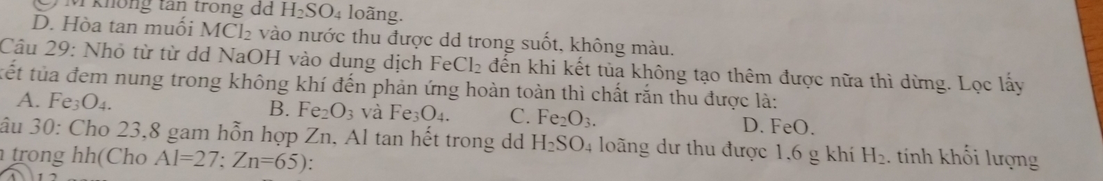 M không tân trong d H_2SO_4 loãng.
D. Hòa tan muối I MCl_2 vào nước thu được dd trong suốt, không màu.
Câu 29: Nhỏ từ từ dd NaOH vào dung dịch Fe eCl_2 đến khi kết tủa không tạo thêm được nữa thì dừng. Lọc lấy
tết tủa đem nung trong không khí đến phản ứng hoàn toàn thì chất rắn thu được là:
A. Fe_3O_4. B. Fe_2O_3 và Fe_3O_4. C. Fe_2O_3. D. FeO.
âu 30: Cho 23, 8 gam hỗn hợp Zn, Al tan hết trong dd H_2SO_4 loãng dư thu được 1,6 g khí
trong (Ch Al=27; Zn=65) H_2 tính khối lượng