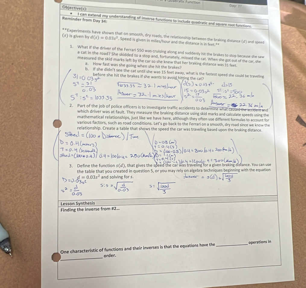 # Qbadratie Function Day: 37 
Objective(s): 
Reminder from Day 34: 
I can extend my understanding of inverse functions to include quadratic and square root functions. 
'Experiments have shown that on smooth, dry roads, the relationship between the braking distance (d) and speed 
(s) is given by d(s)=0.03s^2. Speed is given in miles/hour and the distance is in feet.** 
1. What if the driver of the Ferrari 550 was cruising along and suddenly hit the brakes to stop because she saw 
a cat in the road? She skidded to a stop and, fortunately, missed the cat. When she got out of the car, she 
measured the skid marks left by the car so she knew that her braking distance was 31 feet. 
a. How fast was she going when she hit the brakes? 
b. If she didn’t see the cat until she was 15 feet away, what is the fastest speed she could be traveling 
before she hit the brakes if she wants to avoid hitting the cat? 
2. Part of the job of police officers is to investigate traffic accidents to determine what caused the accident and 
which driver was at fault. They measure the braking distance using skid marks and calculate speeds using the 
mathematical relationships, just like we have here, although they often use different formulas to account for 
various factors, such as road conditions. Let’s go back to the Ferrari on a smooth, dry road since we know the 
relationship. Create a table that shows the speed the car was traveling based upon the braking distance. 
3. Define the function s(d) , that gives the speed the car was traveling for a given braking distance. You can use 
the table that you created in question 5, or you may rely on algebra techniques beginning with the equation
d=0.03s^2 and solving for s. 
Lesson Synthesis 
Finding the inverse from #2... 
One characteristic of functions and their inverses is that the equations have the _operations in 
_ 
order.