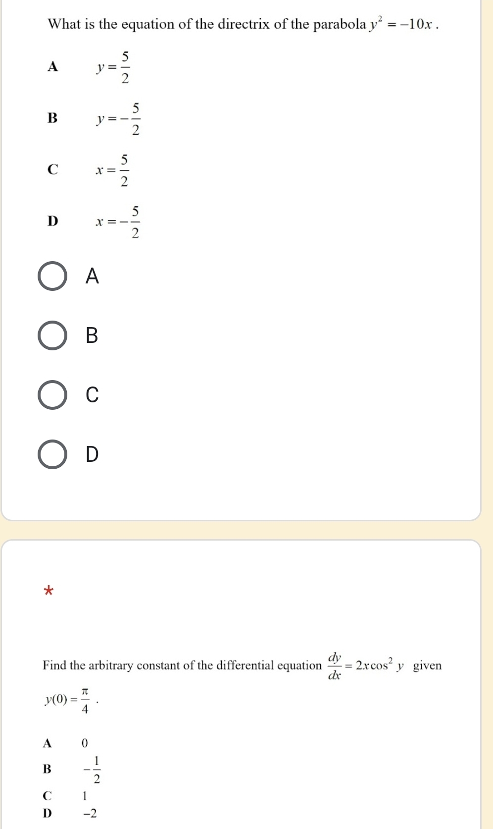 What is the equation of the directrix of the parabola y^2=-10x.
A y= 5/2 
B y=- 5/2 
C x= 5/2 
D x=- 5/2 
A
B
C
D
*
Find the arbitrary constant of the differential equation  dy/dx =2xcos^2y given
y(0)= π /4 .
A 0
B - 1/2 
C 1
D € -2