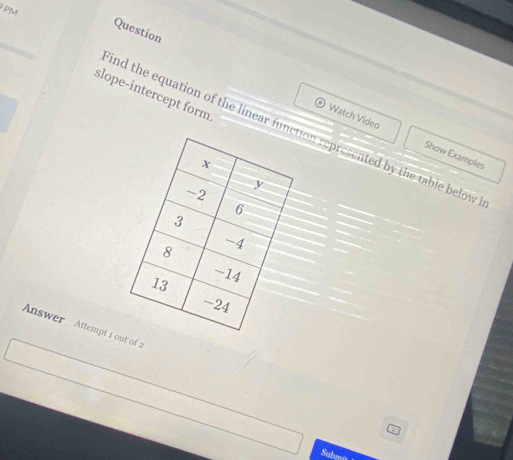 PM 
Question 
slope-intercept form 
ind the equation of the linear funion represented by the table below 
Watch Video Show Examples 
Answer Attempt 1 o of 2 
94 
Submit