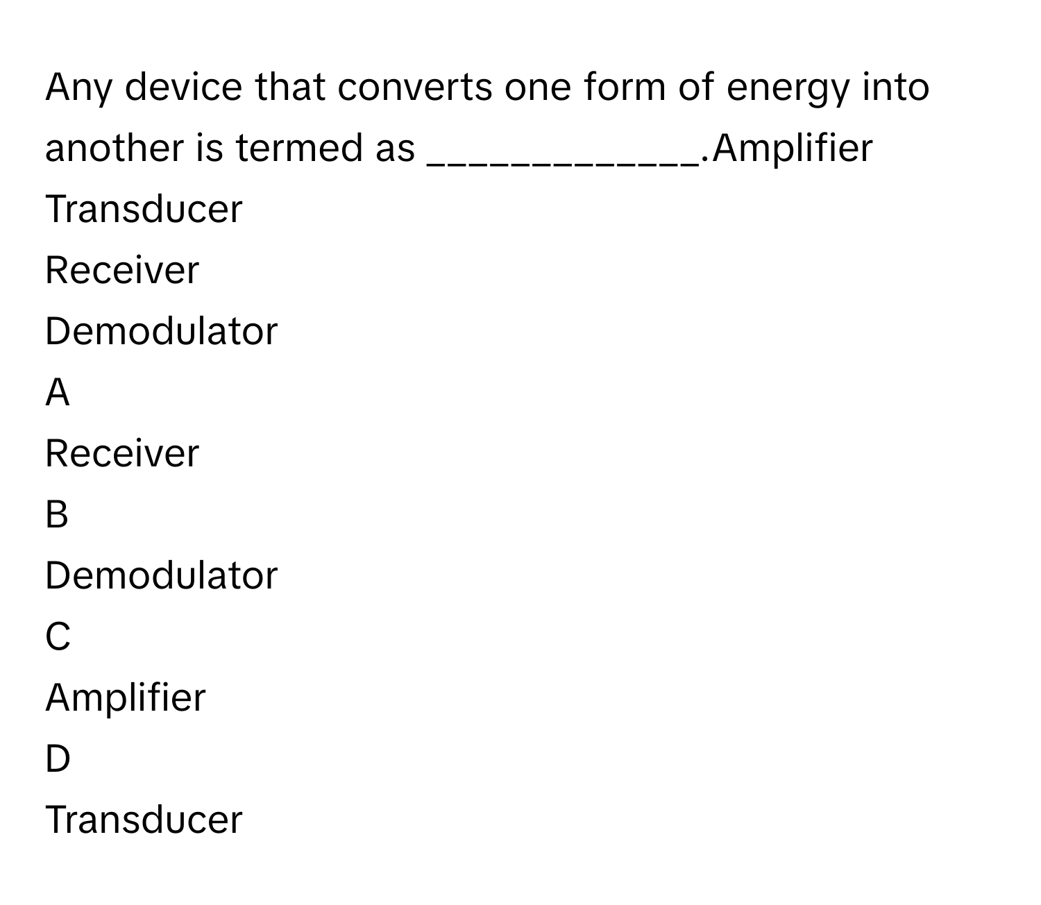 Any device that converts one form of energy into another is termed as _____________.Amplifier
Transducer
Receiver
Demodulator

A  
Receiver 


B  
Demodulator 


C  
Amplifier 


D  
Transducer