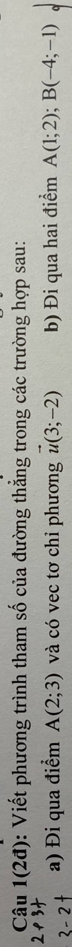 Câu 1(2d) : Viết phương trình tham số của đường thắng trong các trường hợp sau: 
a) Đi qua điểm A(2;3) và có vec tơ chỉ phương vector u(3;-2) b) Đi qua hai điểm A(1;2); B(-4;-1)