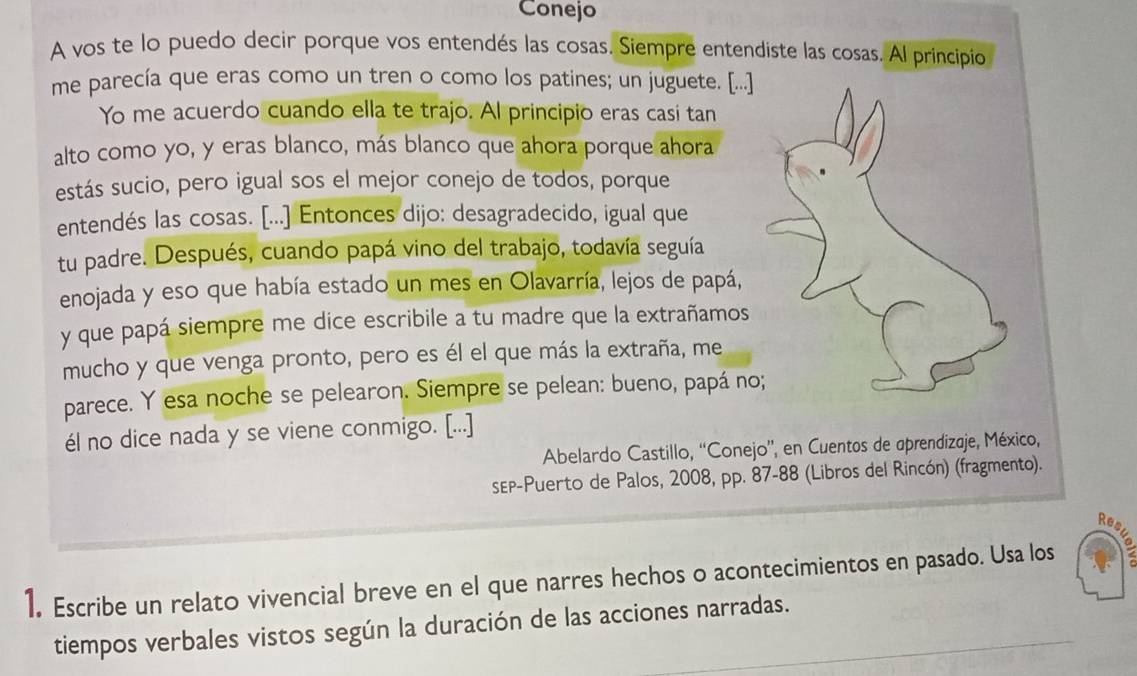 Conejo 
A vos te lo puedo decir porque vos entendés las cosas. Siempre entendiste las cosas. Al principio 
me parecía que eras como un tren o como los patines; un juguete. [...] 
Yo me acuerdo cuando ella te trajo. Al principio eras casi tan 
alto como yo, y eras blanco, más blanco que ahora porque ahora 
estás sucio, pero igual sos el mejor conejo de todos, porque 
entendés las cosas. [...] Entonces dijo: desagradecido, igual que 
tu padre. Después, cuando papá vino del trabajo, todavía seguía 
enojada y eso que había estado un mes en Olavarría, lejos de papá, 
y que papá siempre me dice escribile a tu madre que la extrañamos 
mucho y que venga pronto, pero es él el que más la extraña, me 
parece. Y esa noche se pelearon. Siempre se pelean: bueno, papá no 
él no dice nada y se viene conmigo. [...] 
Abelardo Castillo, “Conejo”', en Cuentos de aprendizaje, México, 
sEP-Puerto de Palos, 2008, pp. 87 -88 (Libros del Rincón) (fragmento). 
Re 
1. Escribe un relato vivencial breve en el que narres hechos o acontecimientos en pasado. Usa los 
tiempos verbales vistos según la duración de las acciones narradas.