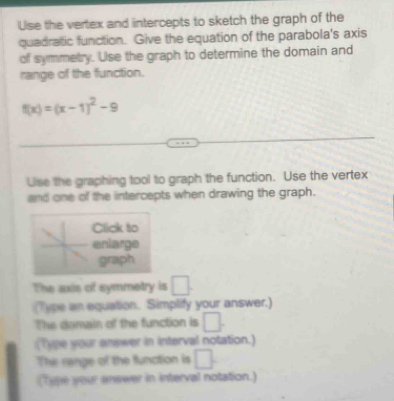 Uise the vertex and intercepts to sketch the graph of the 
quadratic function. Give the equation of the parabola's axis 
of symmetry. Use the graph to determine the domain and 
range of the function.
f(x)=(x-1)^2-9
Use the graphing tool to graph the function. Use the vertex 
and one of the intercepts when drawing the graph. 
Click to 
enlarge 
graph 
The axis of symmetry is □. 
(Type an equation. Simplify your answer.) 
The damain of the function is □. 
(Type your answer in interval notation.) 
The range of the function is □. 
(Type your answer in interval notation.)