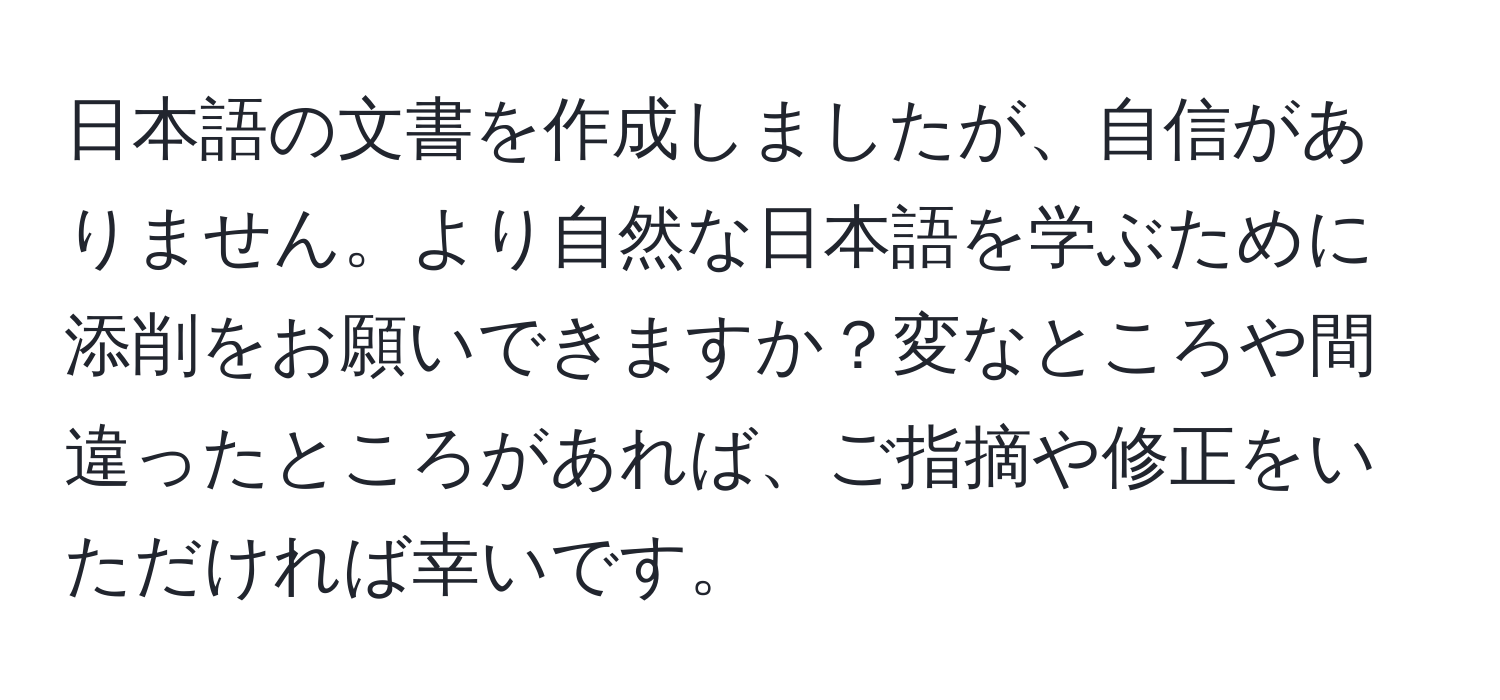 日本語の文書を作成しましたが、自信がありません。より自然な日本語を学ぶために添削をお願いできますか？変なところや間違ったところがあれば、ご指摘や修正をいただければ幸いです。