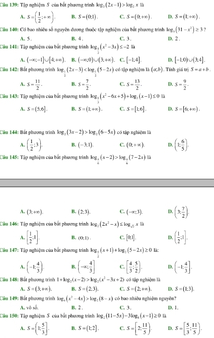 Tập nghiệm S của bắt phương trình log _2(2x-1)>log _2x là
A. S=( 1/2 ;+∈fty ). B. S=(0,1). C. S=(0,+∈fty ). D. S=(1;+∈fty ).
Câu 140: Có bao nhiêu số nguyên đương thuộc tập nghiệm của bắt phương trình log _3(31-x^2)≥ 3 ?
A. 5. B. 4 , C. 3 . D. 2 .
Câu 141: Tập nghiệm của bắt phương trình log _ 1/2 (x^2-3x)≤ -2 là
A. (-∈fty ;-1]∪ [4;+∈fty ) B. (-∈fty ,0)∪ (3;+∈fty ) C. [-1;4]. D. [-1:0)∪ (3:4].
Câu 142: Bắt phương trình log _ 1/2 (2x-3) có tập nghiệm là (a;b). Tính giá trị S=a+b.
A. S= 11/2 . B. s= 7/2 . C. S= 13/2 · D. S= 9/2 .
Câu 143: Tập nghiệm của bất phương trình log _ 1/3 (x^2-6x+5)+log _3(x-1)≤ 0 là
A. S=(5:6]. B. S=(1;+∈fty ). C. S=[1;6]. D. S=[6,+∈fty ).
Câu 144: Bắt phương trình log _2(3x-2)>log _2(6-5x) có tập nghiệm là
A. ( 1/2 ;3). B. (-3;1). C. (0,+∈fty ). D. (1: 6/5 ).
Câu 145: Tập nghiệm của bắt phương trình log _ π /6 (x-2)>log _ π /6 (7-2x) là
A. (3,+∈fty ). B. (2;3). C. (-∈fty ;3). D. (3: 7/2 ).
Câu 146: Tập nghiệm của bắt phương trình log _2(2x^2-x)≤ log _sqrt(2)x|a
A. [ 1/2 :1]. B. (0:1). C. [0.1]. D. ( 1/2 :1].
Câu 147: Tập nghiệm của bắt phương trình log _ 1/2 (x+1)+log _ 1/2 (5-2x)≥ 0 là:
A. (-1; 4/3 ). B. (-∈fty ; 4/3 ] C. [ 4/3 ; 5/2 ). D. (-1; 4/3 ].
Câu 148: Bắt phương trình 1+log _2(x-2)>log _2(x^2-3x+2) có tập nghiệm là
A. S=(3;+∈fty ). B. S=(2:3). C. S=(2;+∈fty ). D. S=(1:3).
Câu 149: Bắt phương trình log _4(x^2-4x)>log _2(8-x) có bao nhiêu nghiệm nguyên?
A. vô A B. 2 . C. 3. D. 1.
Câu 150: Tập nghiệm S của bắt phương trình log _2(11-5x)-3log _8(x-1)≥ 0 là
A. S=(1: 5/3 ]. B. S=(1:2]. C. S=[2: 11/5 ). D. S=[ 5/3 : 11/5 ).