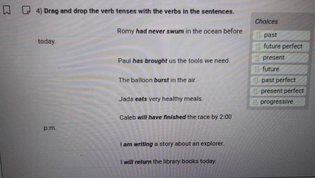 Drag and drop the verb tenses with the verbs in the sentences.
Choices
Romy had never swum in the ocean before past
today.
future perfect
Paul has brought us the tools we need. present
future
The balloon burst in the air. past perfect
present perfect
Jada eats very healthy meals.
progressive
Caleb will have finished the race by 2:00 
p.m.
I am writing a story about an explorer.
l will return the library books today.