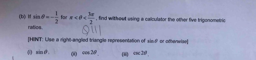 lf sin θ =- 1/2  for π , find without using a calculator the other five trigonometric 
ratios. 
[HINT: Use a right-angled triangle representation of sin θ or otherwise] 
(i) sin θ. (ii) cos 2θ. (iii) csc 2θ.