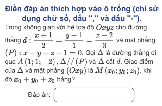 Điền đáp án thích hợp vào ô trống (chỉ sử 
dụng chữ số, dấu '','' và dấu ''-''). 
Trong không gian với hệ tọa độ Oxyz cho đường 
thẳng d :  (x+1)/2 = (y-1)/1 = (z-2)/3  và mặt phẳng 
(P): x-y-z-1=0. Gọi △ lia đường thẳng đi 
qua A(1;1;-2), △ //(P) và △ catd. Giao điểm 
của △ va mặt phẳng (Oxy) là M(x_0;y_0;z_0) , khi 
đó x_0+y_0+z_0 bằng? 
Đáp án: □