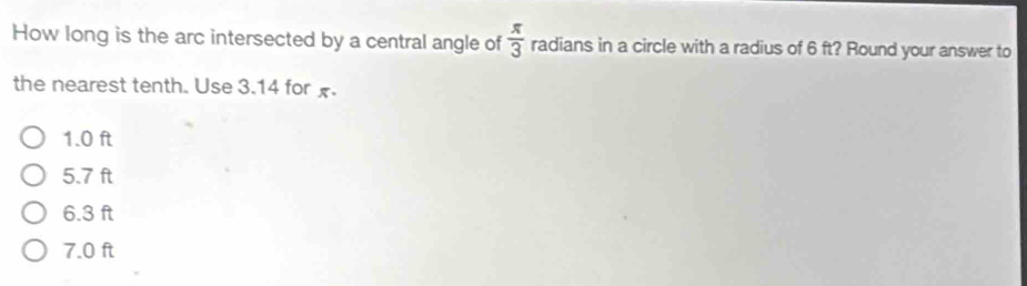 How long is the arc intersected by a central angle of  π /3  radians in a circle with a radius of 6 ft? Round your answer to
the nearest tenth. Use 3.14 for x.
1.0 ft
5.7 ft
6.3 ft
7.0 ft