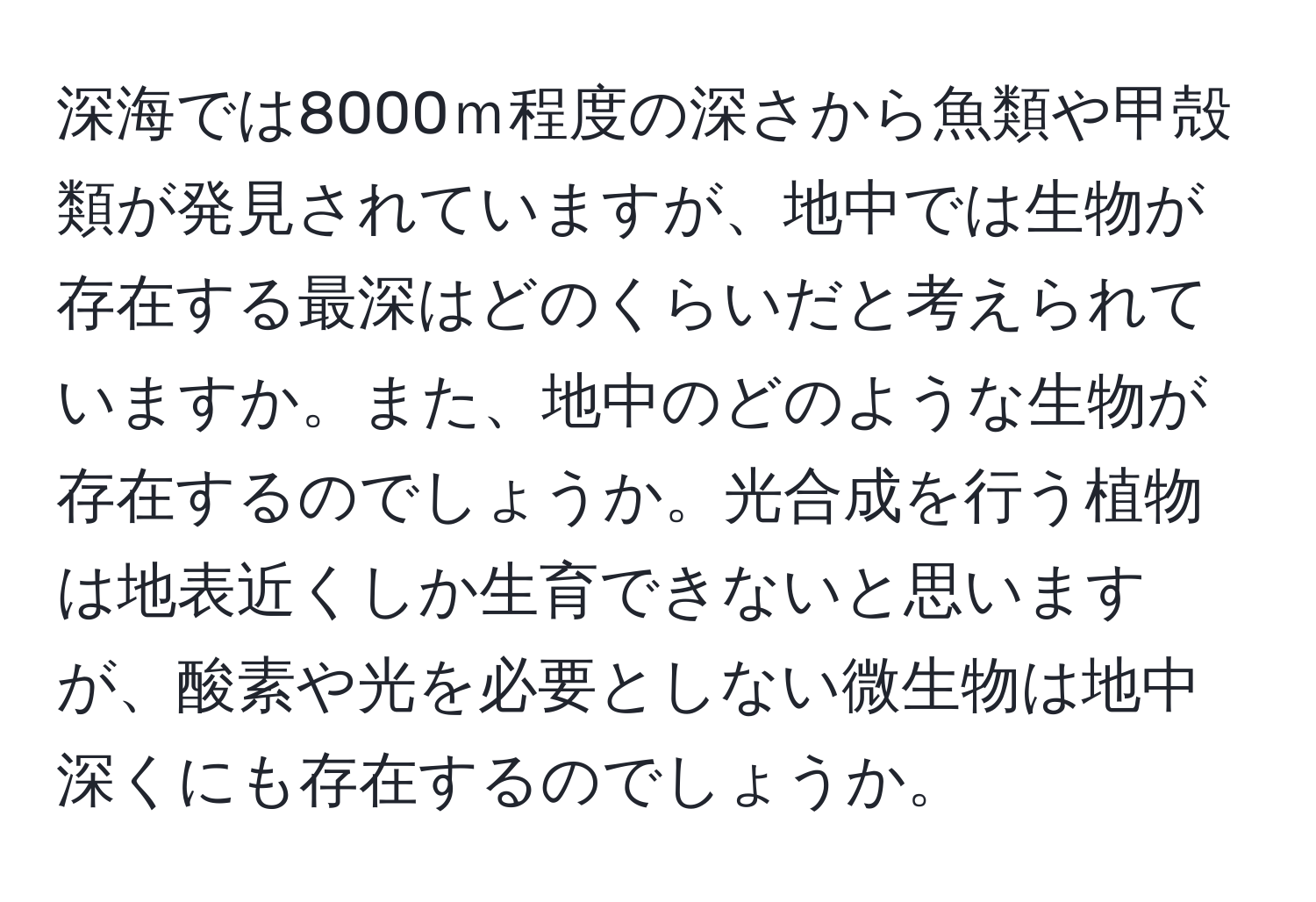 深海では8000ｍ程度の深さから魚類や甲殻類が発見されていますが、地中では生物が存在する最深はどのくらいだと考えられていますか。また、地中のどのような生物が存在するのでしょうか。光合成を行う植物は地表近くしか生育できないと思いますが、酸素や光を必要としない微生物は地中深くにも存在するのでしょうか。