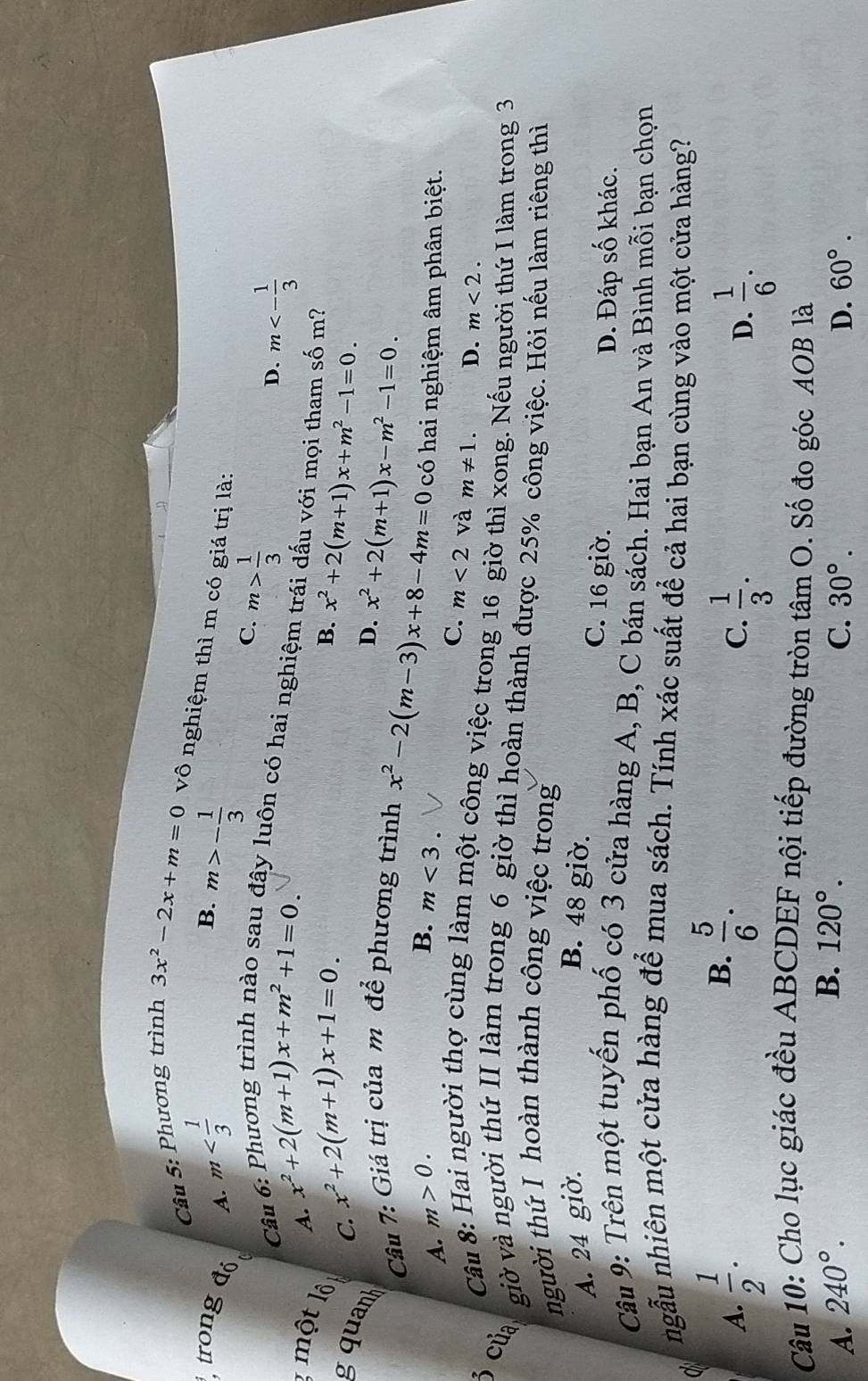 Phương trình
3x^2-2x+m=0 vô nghiệm thì m có giá trị là:
trong đó A. m m>- 1/3 
B.
C. m> 1/3 
Câu D. m<- 1/3 
lây luôn có hai nghiệm trái dấu với mọi tham số m?
A. x^2+2(m+1)x+m^2+1=0.
1 một lộ
B.
C. x^2+2(m+1)x+1=0. x^2+2(m+1)x+m^2-1=0.
gquanh
D. x^2+2(m+1)x-m^2-1=0.
Câu 7: Giá trị của m để phương trình
B.
A. m>0. m<3. x^2-2(m-3)x+8-4m=0 có hai nghiệm âm phân biệt.
C. m<2</tex> và m!= 1. D. m<2.
Câu 8: Hai người thợ cùng làm một công việc trong 16 giờ thì xong. Nếu người thứ I làm trong 3
3 của giờ và người thứ II làm trong 6 giờ thì hoàn thành được 25% công việc. Hỏi nếu làm riêng thì
người thứ I hoàn thành công việc trong
A. 24 giờ. B. 48 giờ.
C. 16 giờ.
D. Đáp số khác.
Câu 9: Trên một tuyến phố có 3 cửa hàng A, B, C bán sách. Hai bạn An và Bình mỗi bạn chọn
ngẫu nhiên một cửa hàng để mua sách. Tính xác suất để cả hai bạn cùng vào một cửa hàng?
a
B.
A.  1/2 .  5/6 .
C.  1/3 .  1/6 .
D.
Câu 10: Cho lục giác đều ABCDEF nội tiếp đường tròn tâm O. Số đo góc AOB là
B. 120°.
A. 240°. C. 30°. D. 60°.