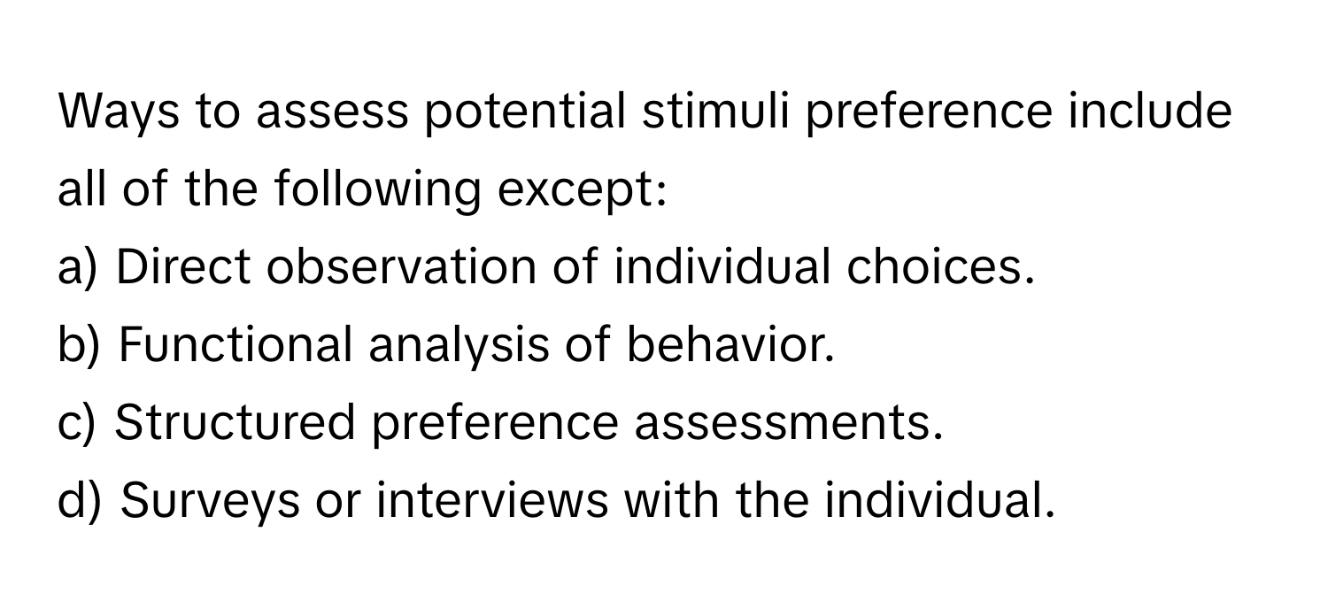 Ways to assess potential stimuli preference include all of the following except:

a) Direct observation of individual choices.
b) Functional analysis of behavior.
c) Structured preference assessments.
d) Surveys or interviews with the individual.